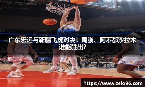 广东宏远与新疆飞虎对决！周鹏、阿不都沙拉木谁能胜出？