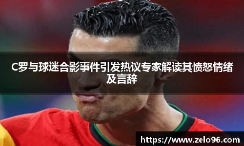 C罗与球迷合影事件引发热议专家解读其愤怒情绪及言辞